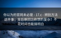 你以为的官网未必是 - 17.c - 辨别方法这件事；背后原因比你想的复杂？不花时间也能搞明白