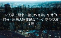 今天早上醒来｜糖心tv官网，午休的时候 - 原来大家都误会了…？别怪我没提醒