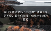 每日大赛51最新入口梳理：线索汇总更不绕，看完你就懂，结局比你想的更轻