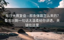 每日大赛复盘—那条弹幕怎么来的？看完只剩一句话太温柔给你讲透，关键在这里