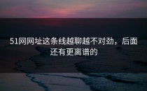 51网网址这条线越聊越不对劲，后面还有更离谱的