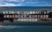 这条消息一出 ｜ 17cc最新入口｜关于收藏夹失效的说法，这次终于说清楚…不排除还有后续