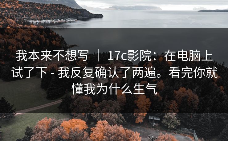 我本来不想写 | 17c影院:在电脑上试了下 - 我反复确认了两遍。看完你就懂我为什么生气 第1张 我本来不想写 | 17c影院:在电脑上试了下 - 我反复确认了两遍。看完你就懂我为什么生气 第1张