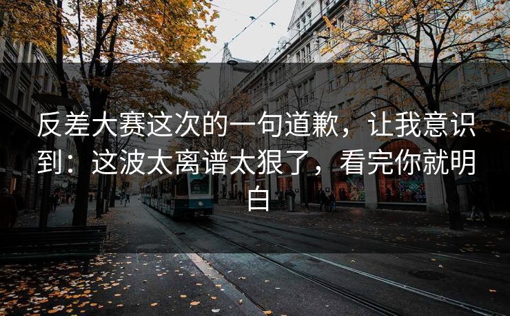 反差大赛这次的一句道歉，让我意识到：这波太离谱太狠了，看完你就明白  第1张