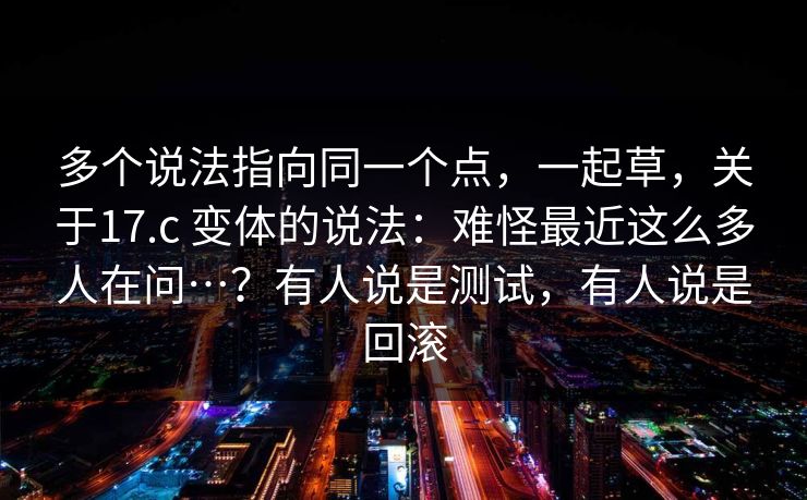 多个说法指向同一个点，一起草，关于17.c 变体的说法：难怪最近这么多人在问…？有人说是测试，有人说是回滚  第1张