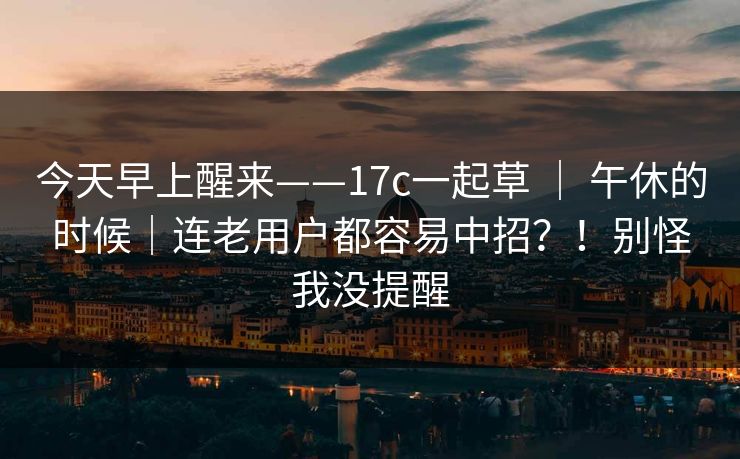 今天早上醒来——17c一起草 | 午休的时候|连老用户都容易中招?!别怪我没提醒 第1张 今天早上醒来——17c一起草 | 午休的时候|连老用户都容易中招?!别怪我没提醒 第1张