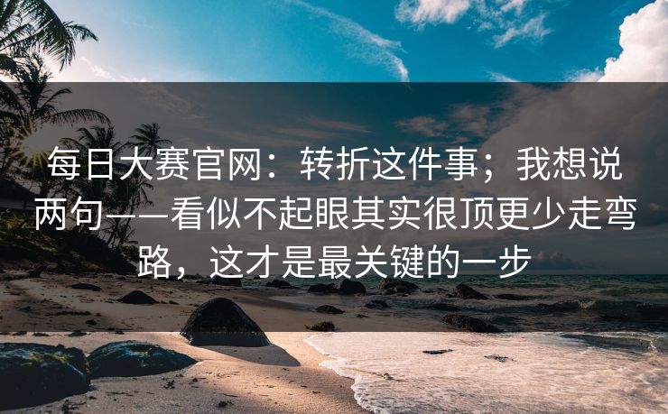 每日大赛官网:转折这件事;我想说两句——看似不起眼其实很顶更少走弯路,这才是最关键的一步 第1张 每日大赛官网:转折这件事;我想说两句——看似不起眼其实很顶更少走弯路,这才是最关键的一步 第1张
