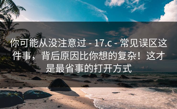 你可能从没注意过 - 17.c 常见误区这件事，背后原因比你想的复杂！这才是最省事的打开方式  第1张