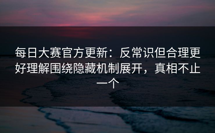 每日大赛官方更新：反常识但合理更好理解围绕隐藏机制展开，真相不止一个  第1张