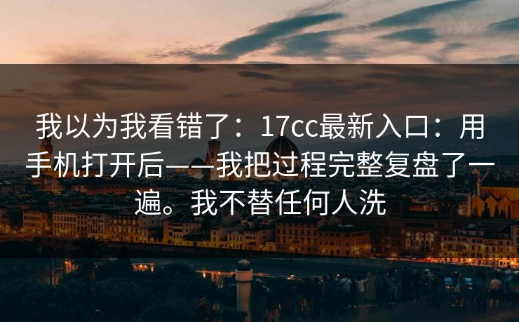 我以为我看错了：17cc最新入口：用手机打开后——我把过程完整复盘了一遍。我不替任何人洗  第1张
