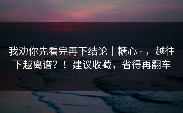 我劝你先看完再下结论|糖心 - ,越往下越离谱?!建议收藏,省得再翻车 第1张 我劝你先看完再下结论|糖心 - ,越往下越离谱?!建议收藏,省得再翻车 第1张