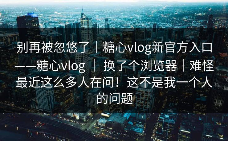 别再被忽悠了|糖心vlog新官方入口——糖心vlog | 换了个浏览器|难怪最近这么多人在问!这不是我一个人的问题 第1张 别再被忽悠了|糖心vlog新官方入口——糖心vlog | 换了个浏览器|难怪最近这么多人在问!这不是我一个人的问题 第1张