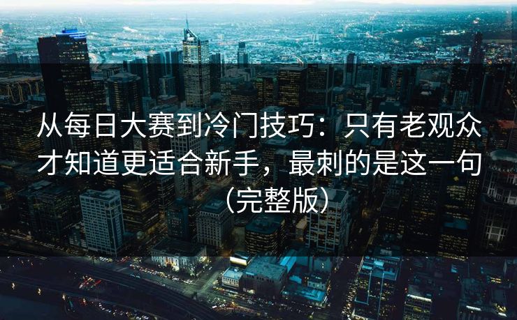 从每日大赛到冷门技巧:只有老观众才知道更适合新手,最刺的是这一句(完整版) 第1张 从每日大赛到冷门技巧:只有老观众才知道更适合新手,最刺的是这一句(完整版) 第1张