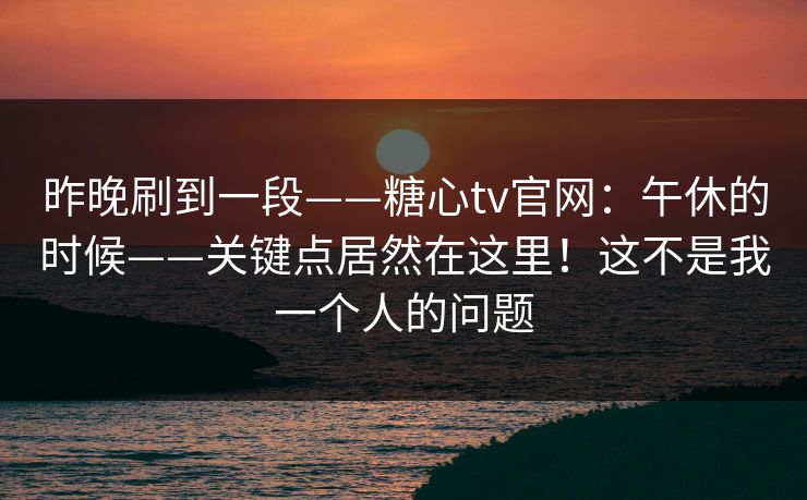 昨晚刷到一段——糖心tv官网:午休的时候——关键点居然在这里!这不是我一个人的问题 第1张 昨晚刷到一段——糖心tv官网:午休的时候——关键点居然在这里!这不是我一个人的问题 第1张