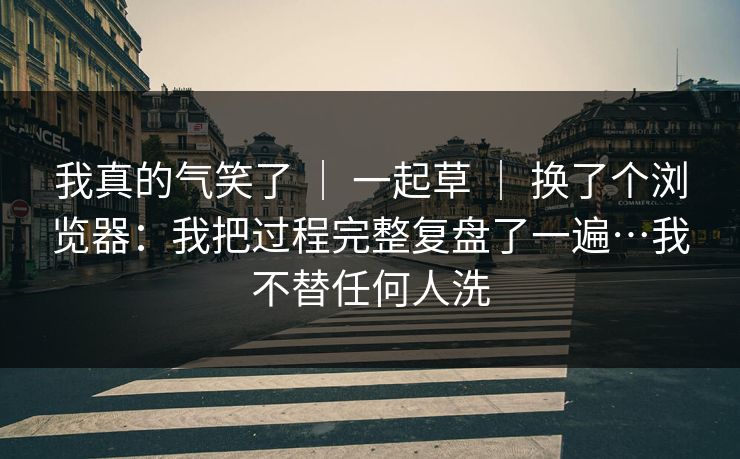我真的气笑了 | 一起草 换了个浏览器:我把过程完整复盘了一遍…我不替任何人洗 第1张 我真的气笑了 | 一起草 换了个浏览器:我把过程完整复盘了一遍…我不替任何人洗 第1张
