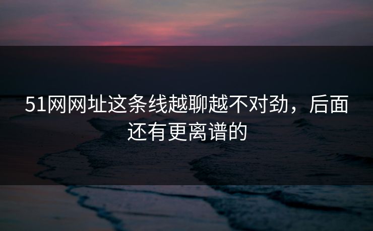 51网网址这条线越聊越不对劲，后面还有更离谱的  第1张