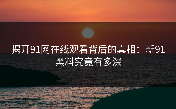 揭开91网在线观看背后的真相:新91黑料究竟有多深 第1张 揭开91网在线观看背后的真相:新91黑料究竟有多深 第1张
