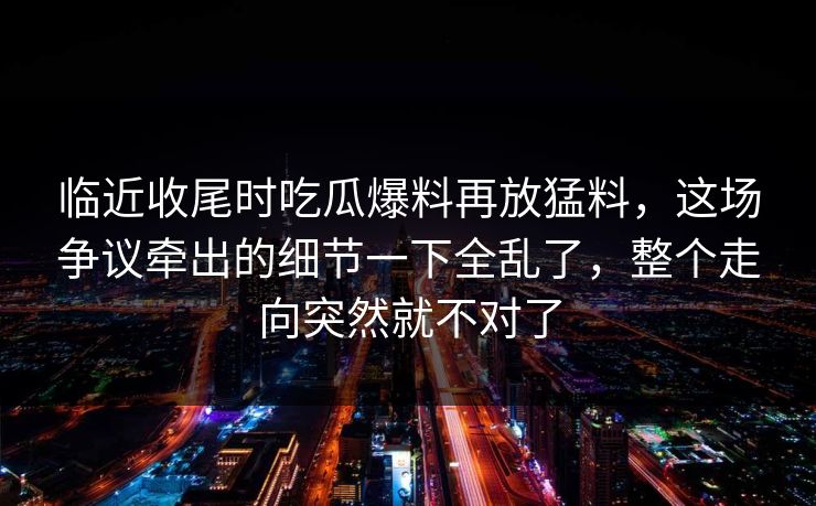 临近收尾时吃瓜爆料再放猛料,这场争议牵出的细节一下全乱了,整个走向突然就不对了 第1张 临近收尾时吃瓜爆料再放猛料,这场争议牵出的细节一下全乱了,整个走向突然就不对了 第1张