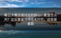 每日大赛这波讨论的核心：复盘怎么判？这反差谁顶得住太拧巴，这就是差距