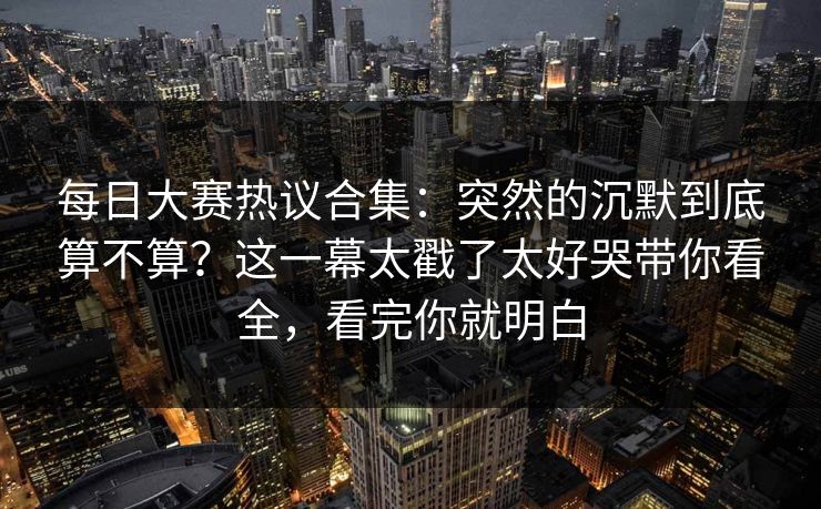 每日大赛热议合集:突然的沉默到底算不算?这一幕太戳了太好哭带你看全,看完你就明白 第1张 每日大赛热议合集:突然的沉默到底算不算?这一幕太戳了太好哭带你看全,看完你就明白 第1张