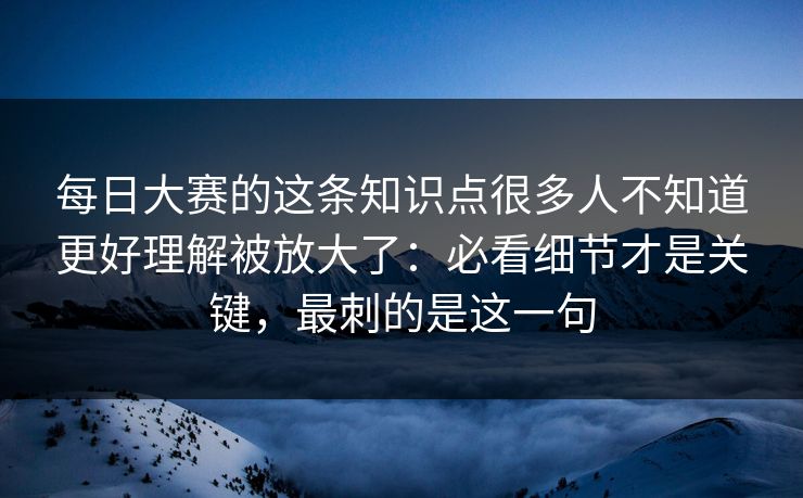 每日大赛的这条知识点很多人不知道更好理解被放大了:必看细节才是关键,最刺的是这一句 第1张 每日大赛的这条知识点很多人不知道更好理解被放大了:必看细节才是关键,最刺的是这一句 第1张