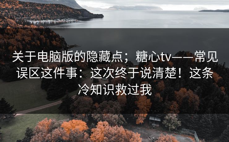 关于电脑版的隐藏点;糖心tv——常见误区这件事:这次终于说清楚!这条冷知识救过我 关于电脑版的隐藏点;糖心tv——常见误区这件事:这次终于说清楚!这条冷知识救过我