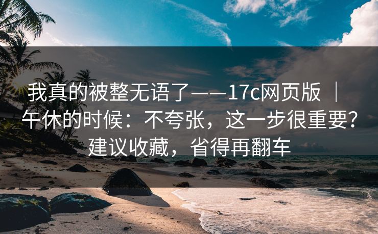 我真的被整无语了——17c网页版 ｜ 午休的时候：不夸张，这一步很重要？建议收藏，省得再翻车  第1张