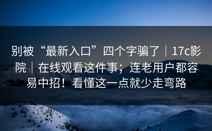 别被“最新入口”四个字骗了｜17c影院｜在线观看这件事；连老用户都容易中招！看懂这一点就少走弯路