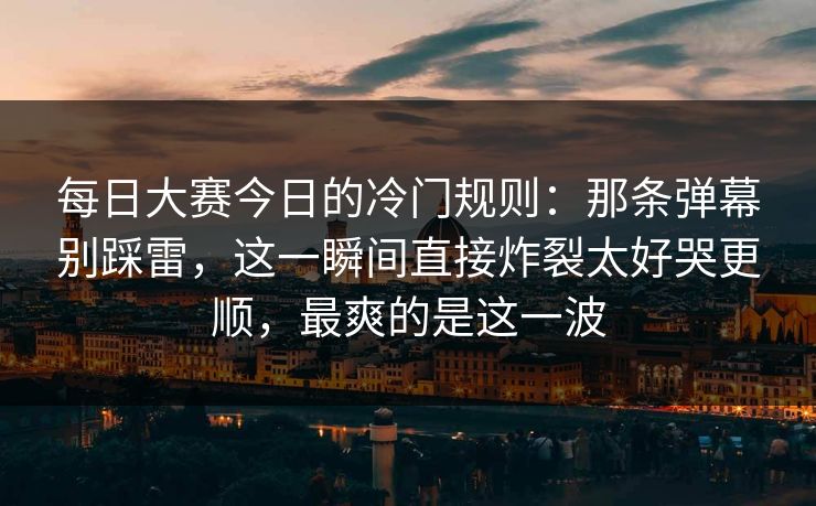 每日大赛今日的冷门规则：那条弹幕别踩雷，这一瞬间直接炸裂太好哭更顺，最爽的是这一波