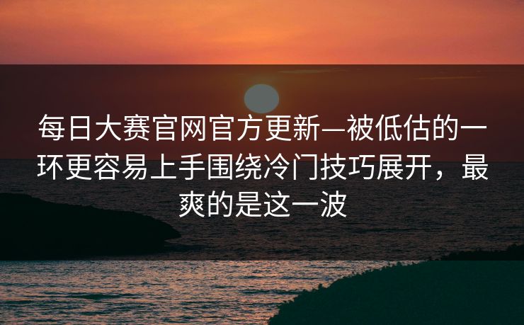 每日大赛官网官方更新—被低估的一环更容易上手围绕冷门技巧展开，最爽的是这一波