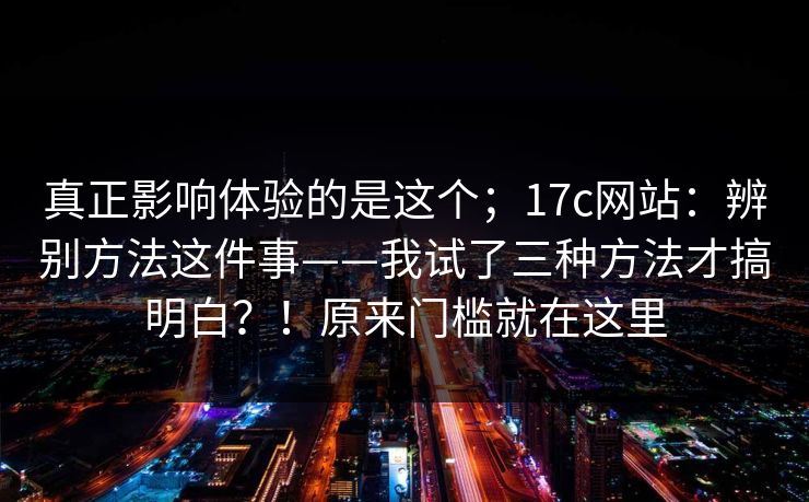真正影响体验的是这个;17c网站:辨别方法这件事——我试了三种方法才搞明白?!原来门槛就在这里 真正影响体验的是这个;17c网站:辨别方法这件事——我试了三种方法才搞明白?!原来门槛就在这里