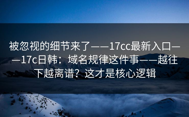 被忽视的细节来了——17cc最新入口——17c日韩：域名规律这件事——越往下越离谱？这才是核心逻辑