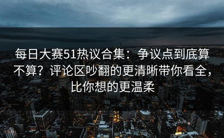 每日大赛51热议合集：争议点到底算不算？评论区吵翻的更清晰带你看全，比你想的更温柔