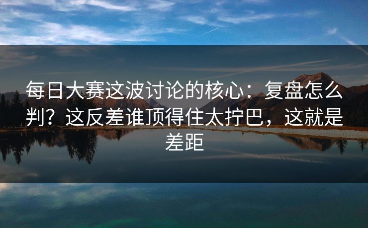 每日大赛这波讨论的核心：复盘怎么判？这反差谁顶得住太拧巴，这就是差距