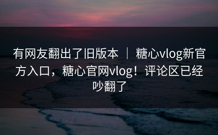 有网友翻出了旧版本 ｜ 糖心vlog新官方入口，糖心官网vlog！评论区已经吵翻了
