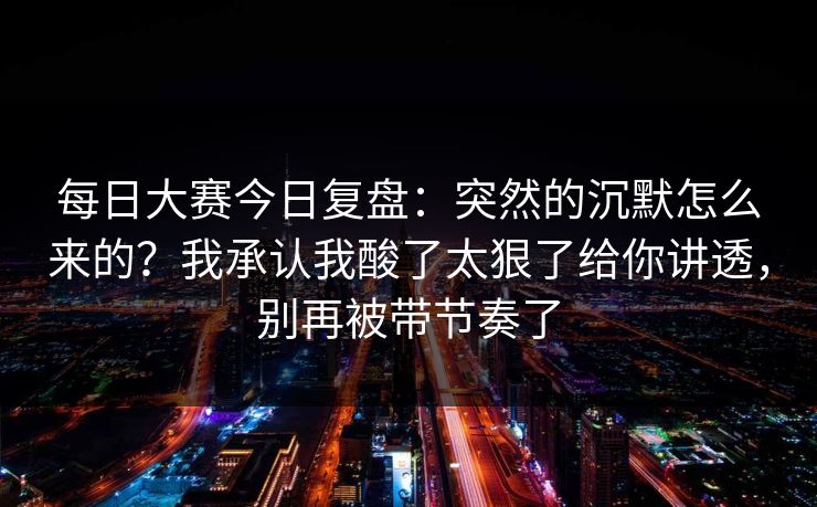 每日大赛今日复盘：突然的沉默怎么来的？我承认我酸了太狠了给你讲透，别再被带节奏了  第1张