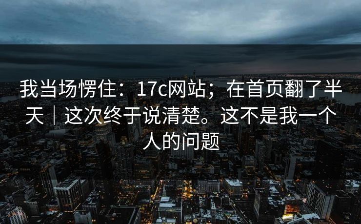 我当场愣住：17c网站；在首页翻了半天｜这次终于说清楚。这不是我一个人的问题