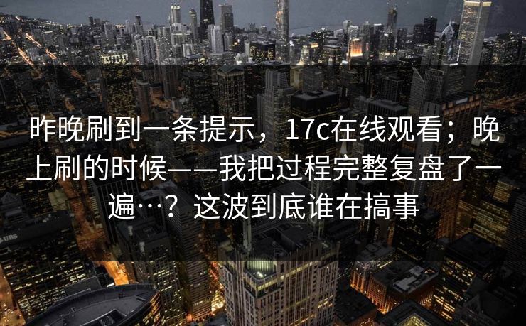 昨晚刷到一条提示，17c在线观看；晚上刷的时候——我把过程完整复盘了一遍…？这波到底谁在搞事
